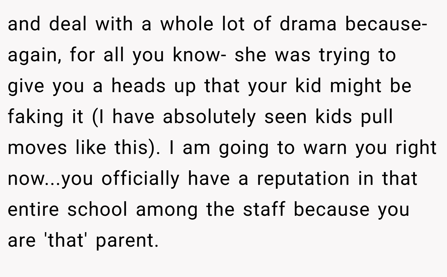 and deal with a whole lot of drama because-again, for all you know- she was trying to give you a heads up that your kid might be faking it (I have absolutely seen kids pull moves like this). I am going to warn you right now...you officially have a reputation in that entire school among the staff because you are 'that' parent.