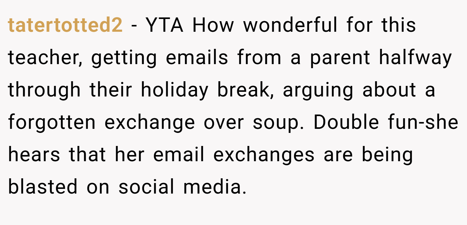 tatertotted2 − YTA How wonderful for this teacher, getting emails from a parent halfway through their holiday break, arguing about a forgotten exchange over soup. Double fun-she hears that her email exchanges are being blasted on social media.