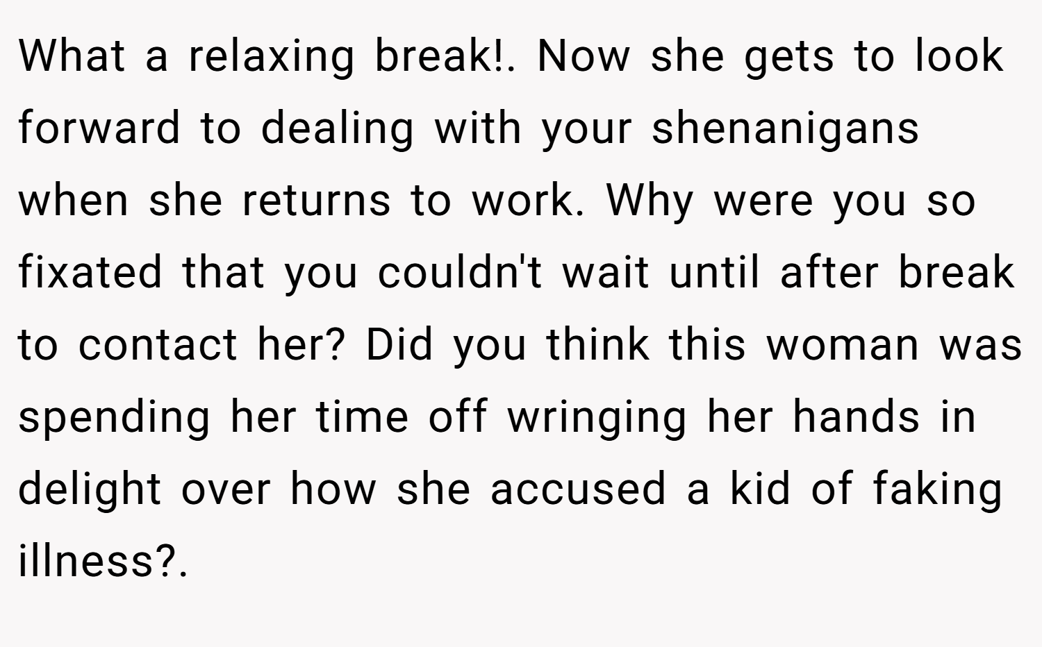 What a relaxing break!. Now she gets to look forward to dealing with your shenanigans when she returns to work. Why were you so fixated that you couldn't wait until after break to contact her? Did you think this woman was spending her time off wringing her hands in delight over how she accused a kid of faking illness?.