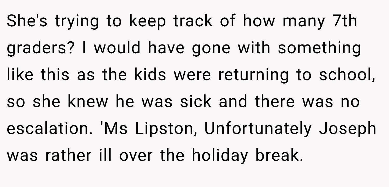 She's trying to keep track of how many 7th graders? I would have gone with something like this as the kids were returning to school, so she knew he was sick and there was no escalation. 'Ms Lipston, Unfortunately Joseph was rather ill over the holiday break.