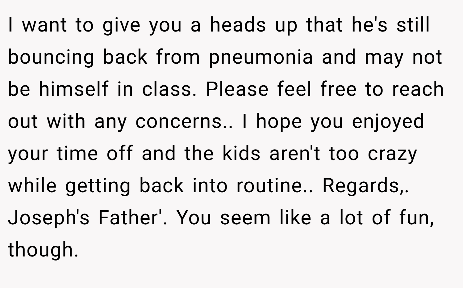 I want to give you a heads up that he's still bouncing back from pneumonia and may not be himself in class. Please feel free to reach out with any concerns.. I hope you enjoyed your time off and the kids aren't too crazy while getting back into routine.. Regards,. Joseph's Father'. You seem like a lot of fun, though.