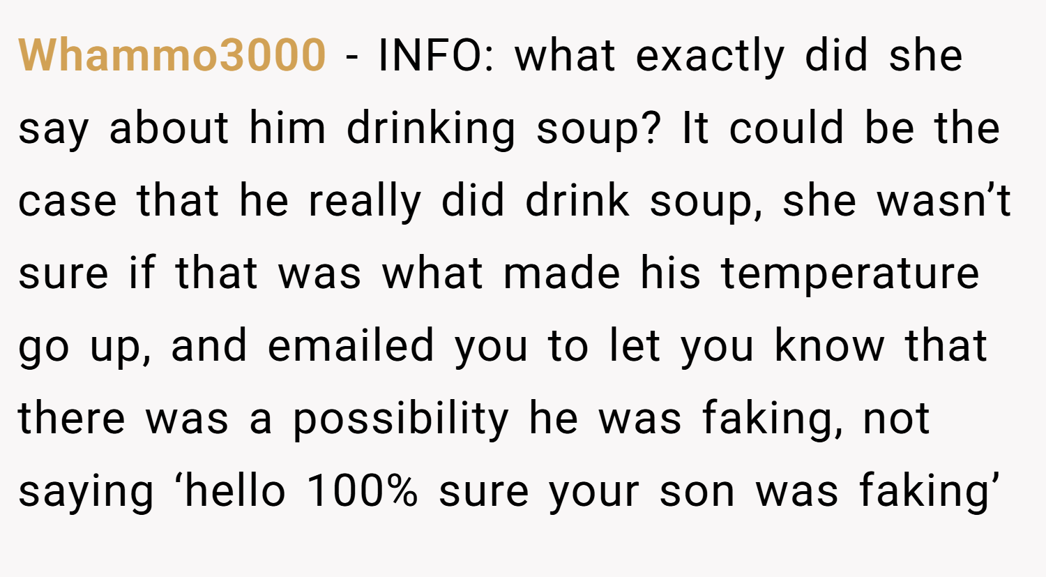 Whammo3000 − INFO: what exactly did she say about him drinking soup? It could be the case that he really did drink soup, she wasn’t sure if that was what made his temperature go up, and emailed you to let you know that there was a possibility he was faking, not saying ‘hello 100% sure your son was faking’