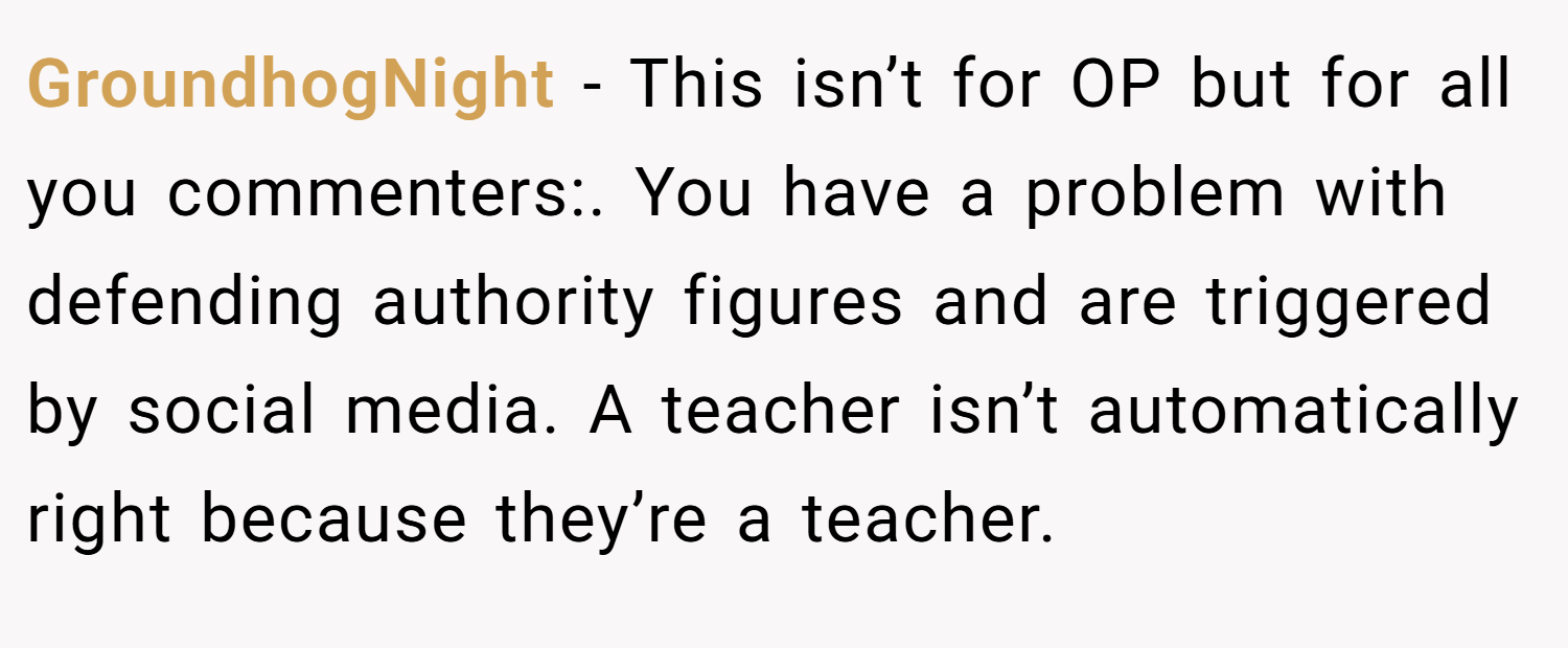 GroundhogNight − This isn’t for OP but for all you commenters:. You have a problem with defending authority figures and are triggered by social media. A teacher isn’t automatically right because they’re a teacher.