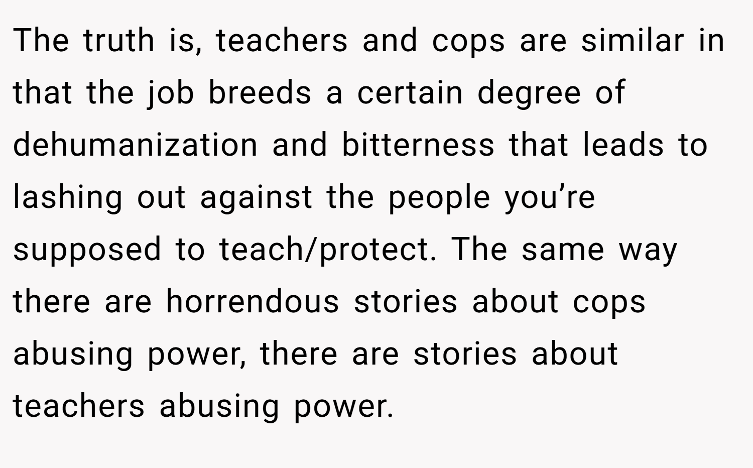 The truth is, teachers and cops are similar in that the job breeds a certain degree of dehumanization and bitterness that leads to lashing out against the people you’re supposed to teach/protect. The same way there are horrendous stories about cops abusing power, there are stories about teachers abusing power.
