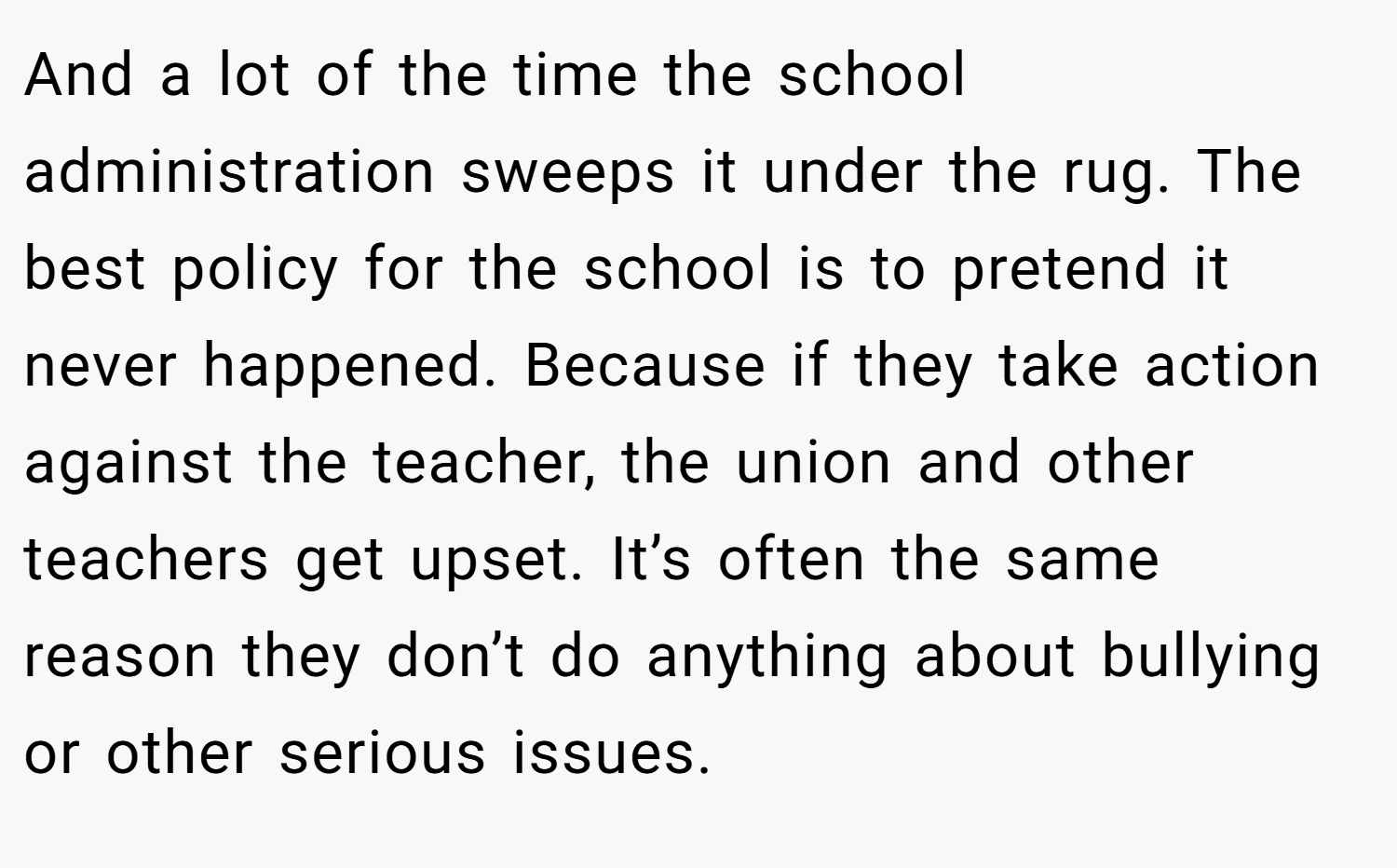 And a lot of the time the school administration sweeps it under the rug. The best policy for the school is to pretend it never happened. Because if they take action against the teacher, the union and other teachers get upset. It’s often the same reason they don’t do anything about bullying or other serious issues.
