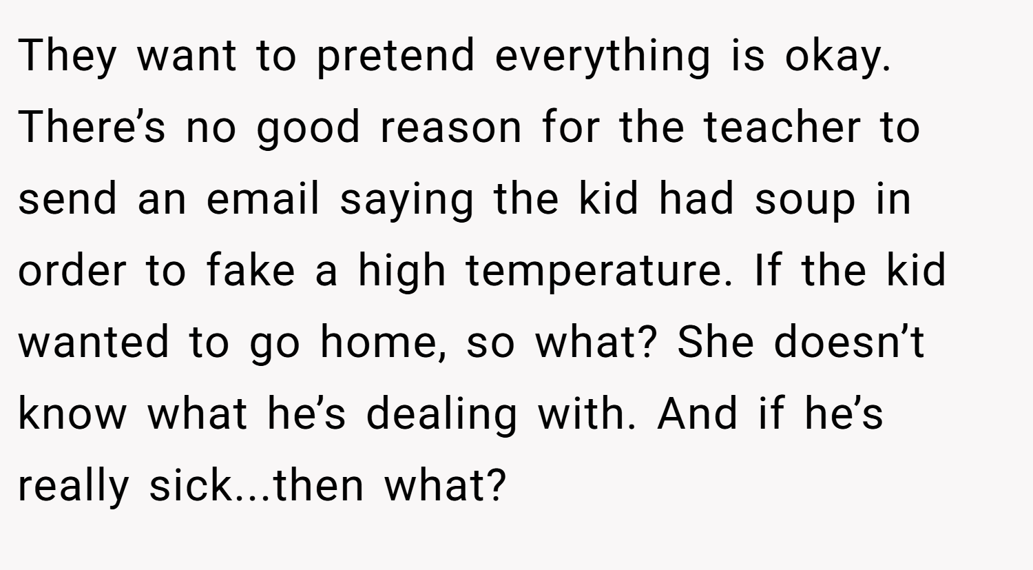 They want to pretend everything is okay. There’s no good reason for the teacher to send an email saying the kid had soup in order to fake a high temperature. If the kid wanted to go home, so what? She doesn’t know what he’s dealing with. And if he’s really sick...then what?