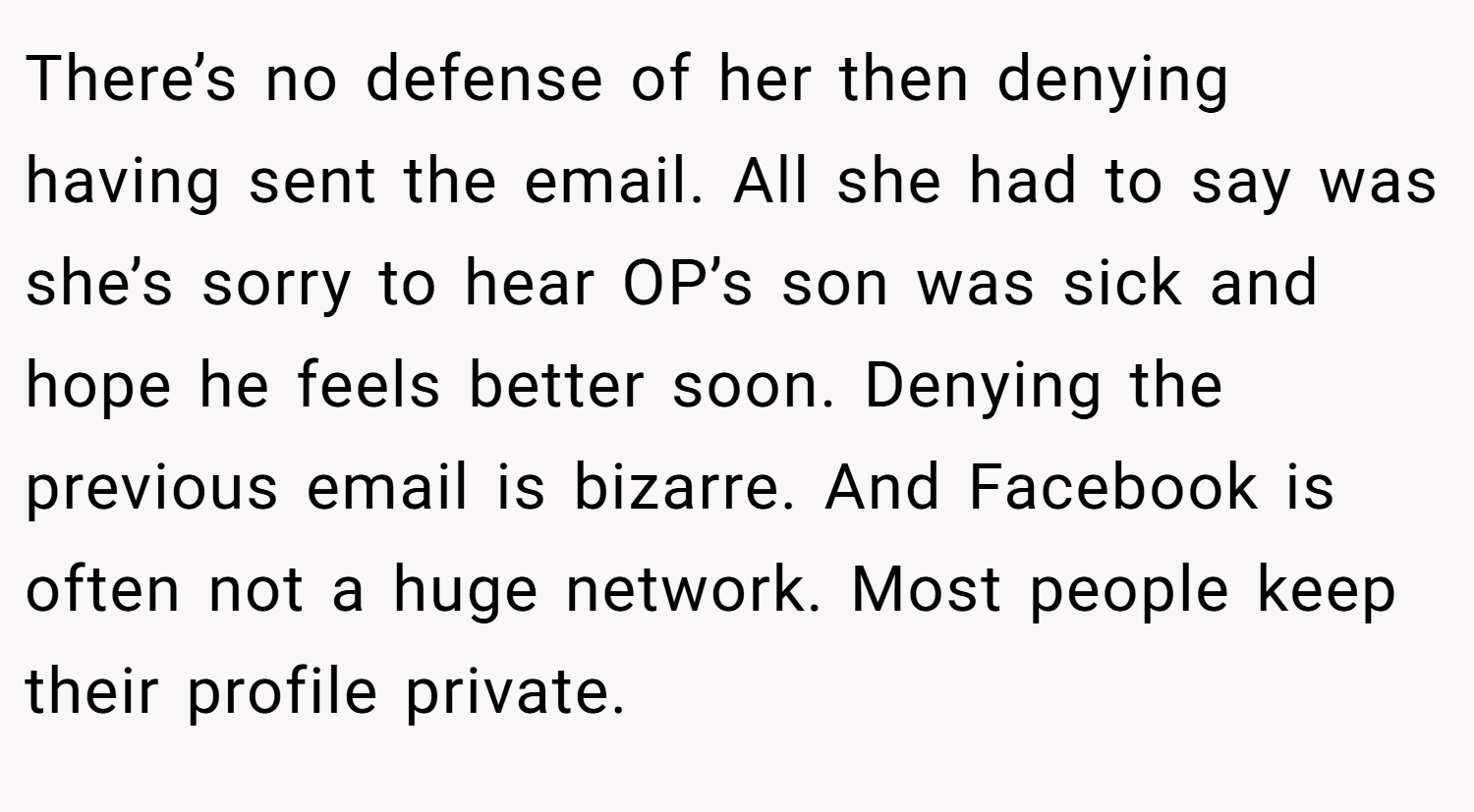 There’s no defense of her then denying having sent the email. All she had to say was she’s sorry to hear OP’s son was sick and hope he feels better soon. Denying the previous email is bizarre. And Facebook is often not a huge network. Most people keep their profile private.