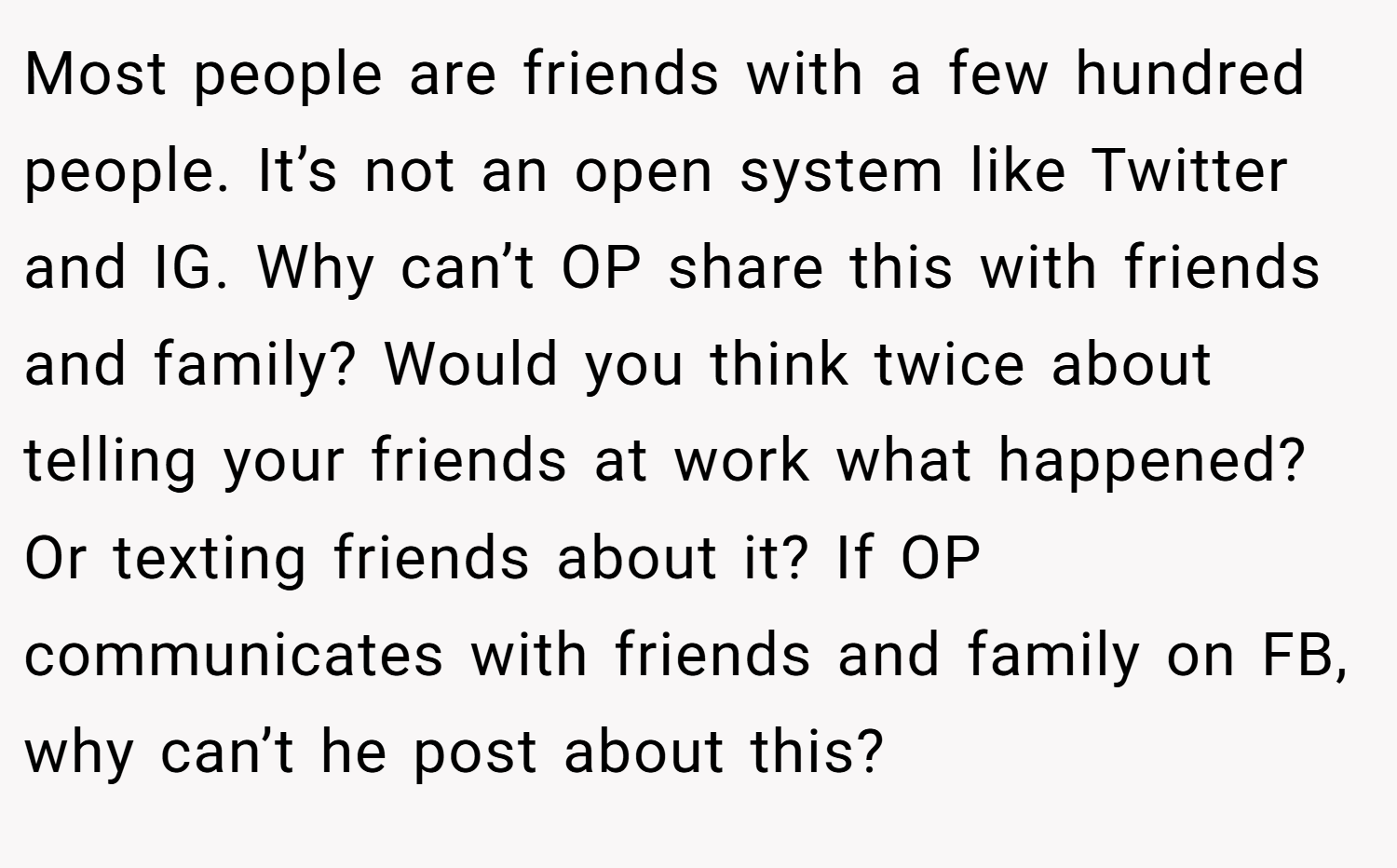 Most people are friends with a few hundred people. It’s not an open system like Twitter and IG. Why can’t OP share this with friends and family? Would you think twice about telling your friends at work what happened? Or texting friends about it? If OP communicates with friends and family on FB, why can’t he post about this?