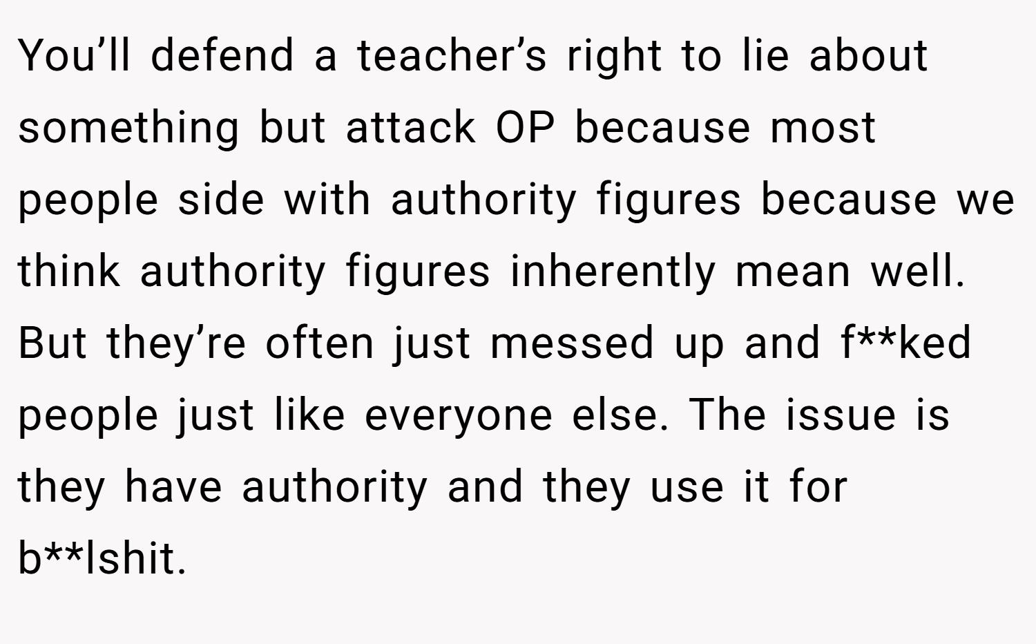 You’ll defend a teacher’s right to lie about something but attack OP because most people side with authority figures because we think authority figures inherently mean well. But they’re often just messed up and f**ked people just like everyone else. The issue is they have authority and they use it for b**lshit.