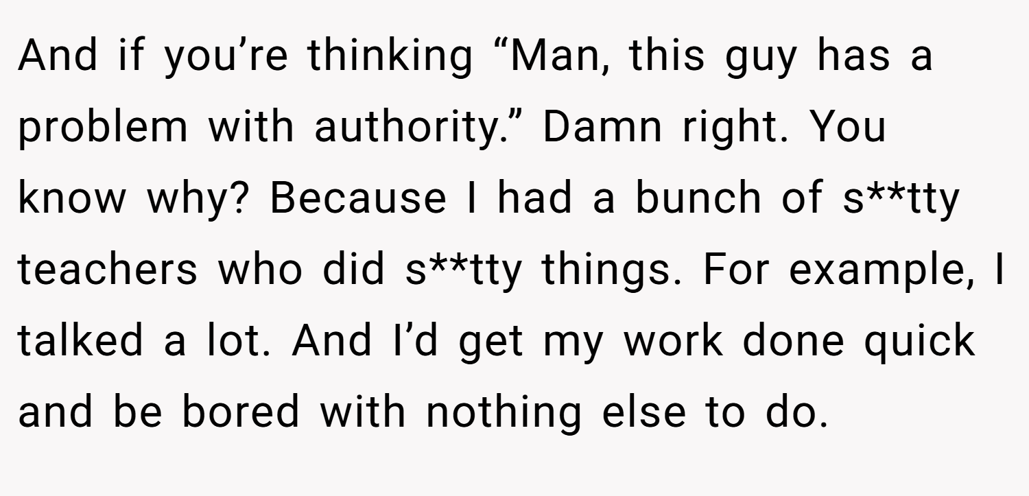And if you’re thinking “Man, this guy has a problem with authority.” Damn right. You know why? Because I had a bunch of s**tty teachers who did s**tty things. For example, I talked a lot. And I’d get my work done quick and be bored with nothing else to do.