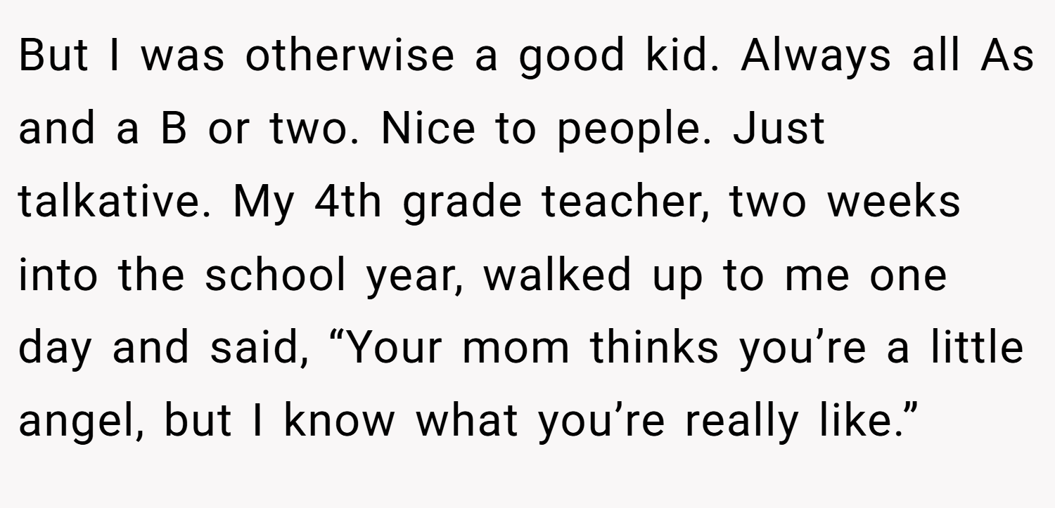 But I was otherwise a good kid. Always all As and a B or two. Nice to people. Just talkative. My 4th grade teacher, two weeks into the school year, walked up to me one day and said, “Your mom thinks you’re a little angel, but I know what you’re really like.”