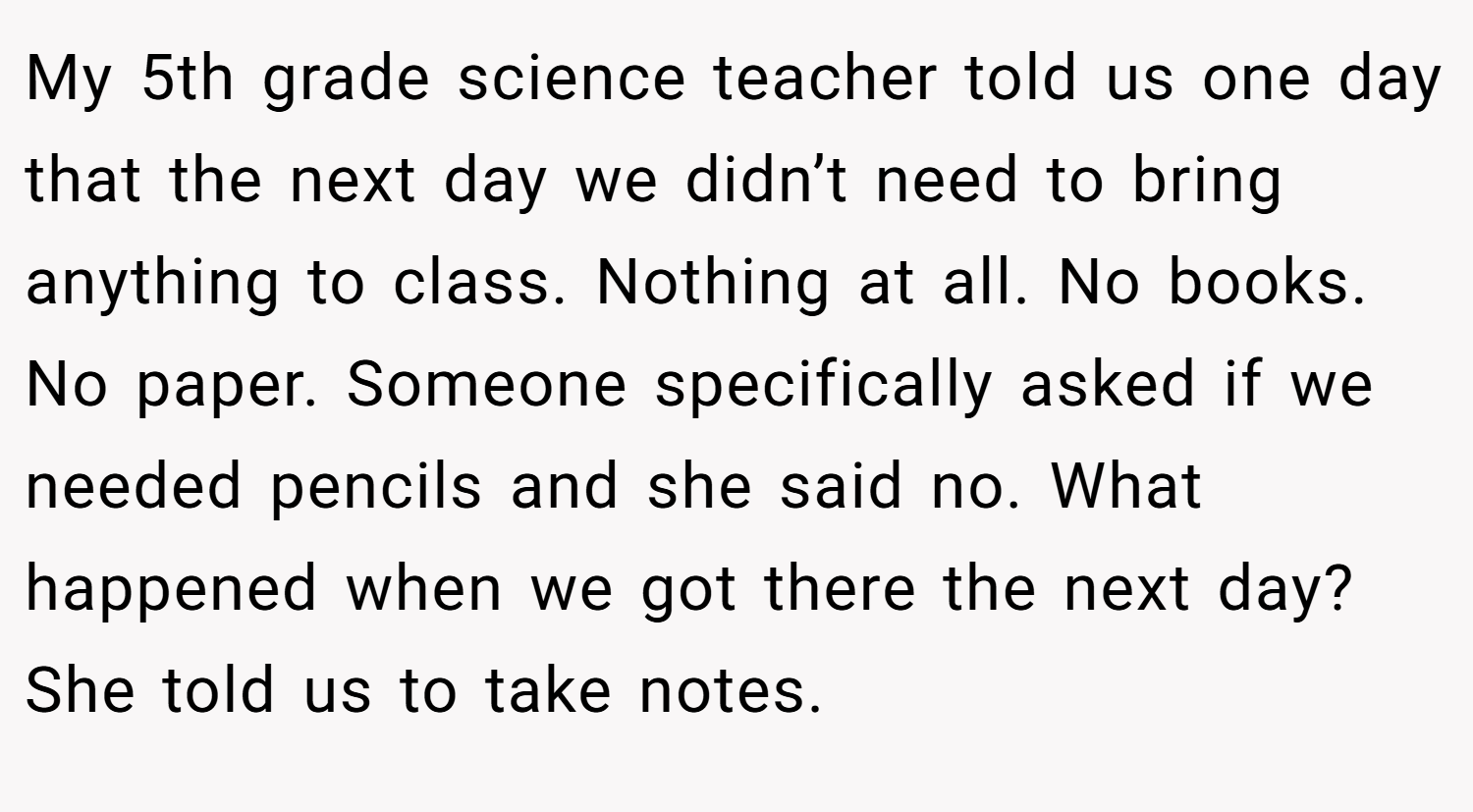 My 5th grade science teacher told us one day that the next day we didn’t need to bring anything to class. Nothing at all. No books. No paper. Someone specifically asked if we needed pencils and she said no. What happened when we got there the next day? She told us to take notes.