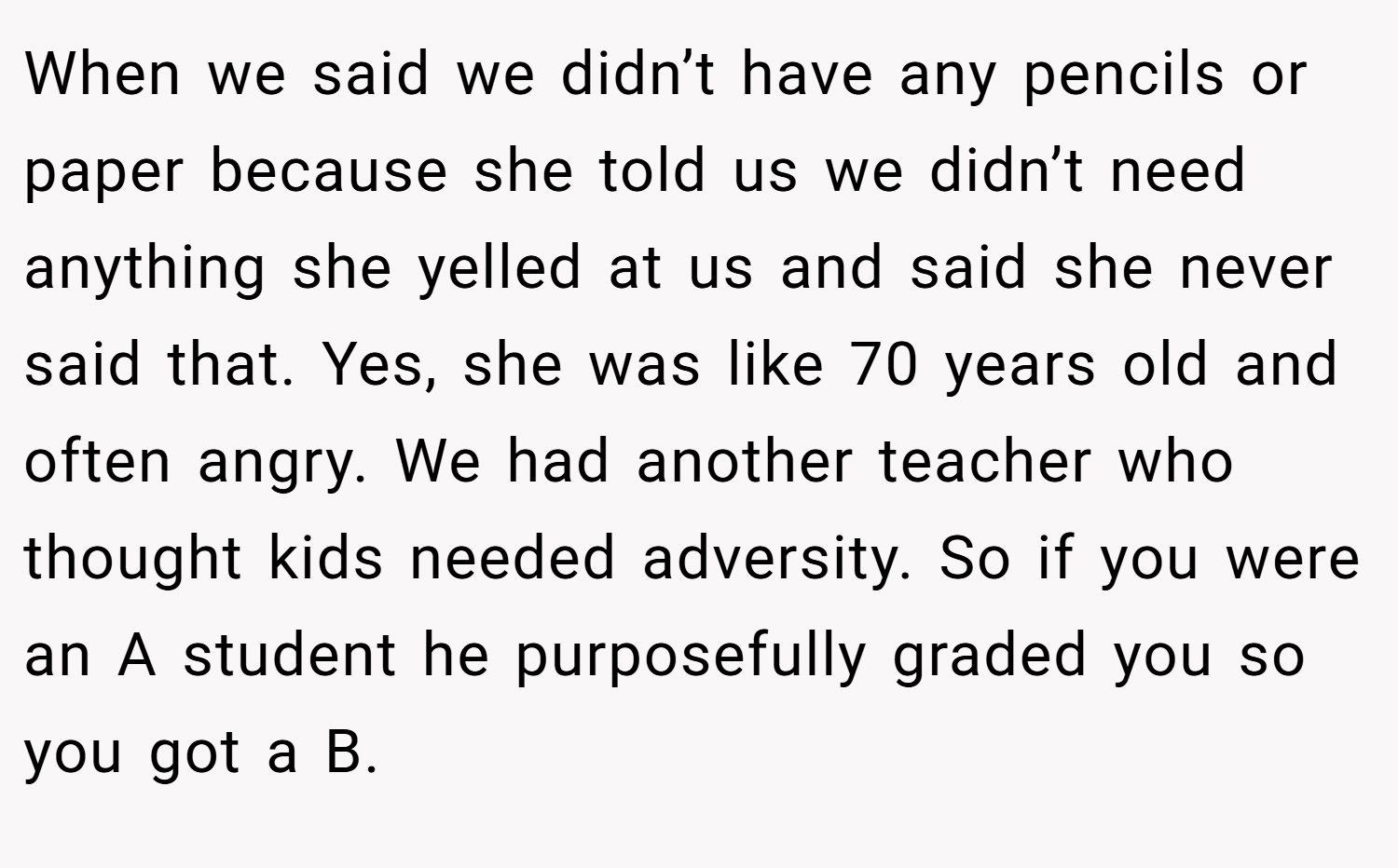 When we said we didn’t have any pencils or paper because she told us we didn’t need anything she yelled at us and said she never said that. Yes, she was like 70 years old and often angry. We had another teacher who thought kids needed adversity. So if you were an A student he purposefully graded you so you got a B.