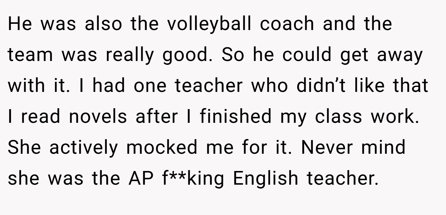He was also the volleyball coach and the team was really good. So he could get away with it. I had one teacher who didn’t like that I read novels after I finished my class work. She actively mocked me for it. Never mind she was the AP f**king English teacher.