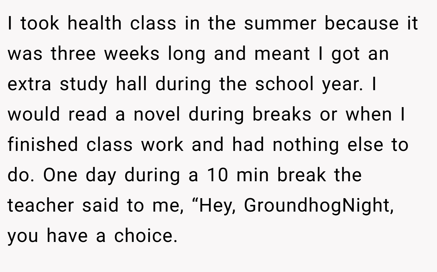 I took health class in the summer because it was three weeks long and meant I got an extra study hall during the school year. I would read a novel during breaks or when I finished class work and had nothing else to do. One day during a 10 min break the teacher said to me, “Hey, GroundhogNight, you have a choice.