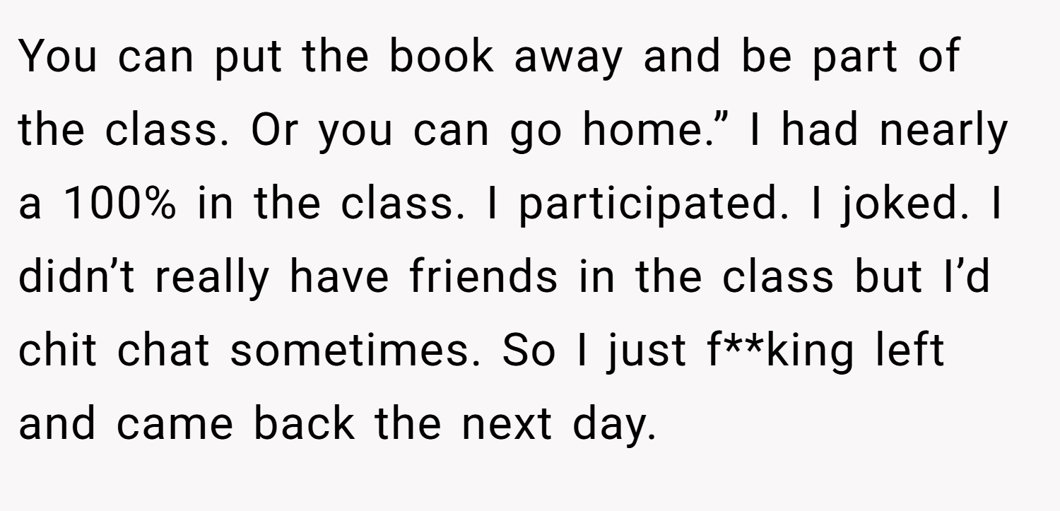 You can put the book away and be part of the class. Or you can go home.” I had nearly a 100% in the class. I participated. I joked. I didn’t really have friends in the class but I’d chit chat sometimes. So I just f**king left and came back the next day.