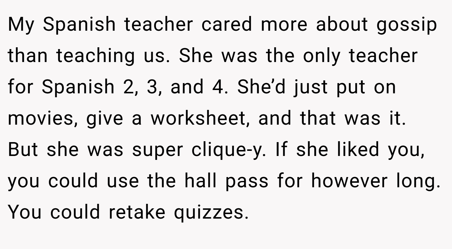 My Spanish teacher cared more about gossip than teaching us. She was the only teacher for Spanish 2, 3, and 4. She’d just put on movies, give a worksheet, and that was it. But she was super clique-y. If she liked you, you could use the hall pass for however long. You could retake quizzes.