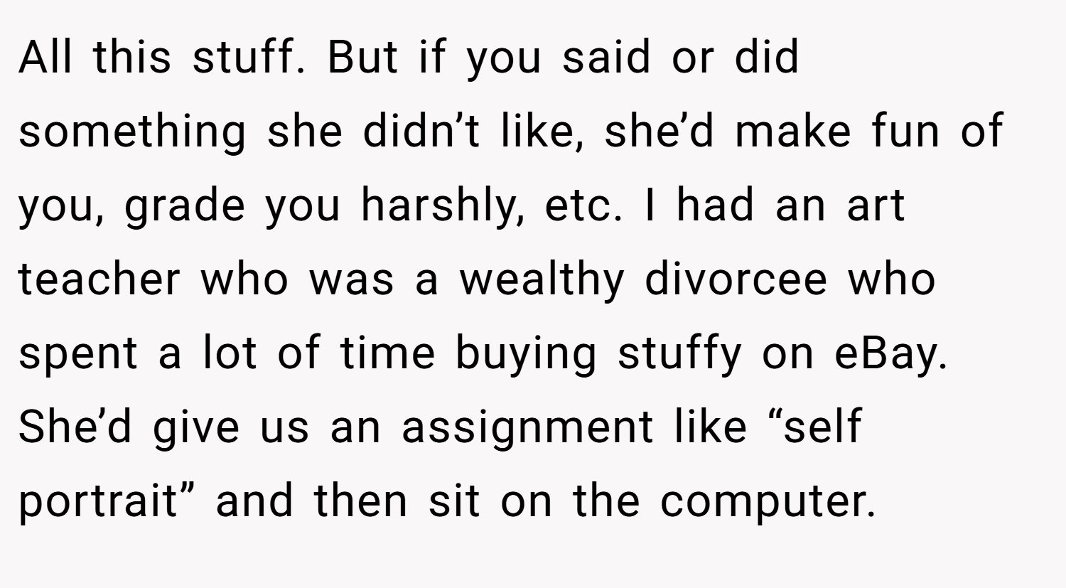 All this stuff. But if you said or did something she didn’t like, she’d make fun of you, grade you harshly, etc. I had an art teacher who was a wealthy divorcee who spent a lot of time buying stuffy on eBay. She’d give us an assignment like “self portrait” and then sit on the computer.