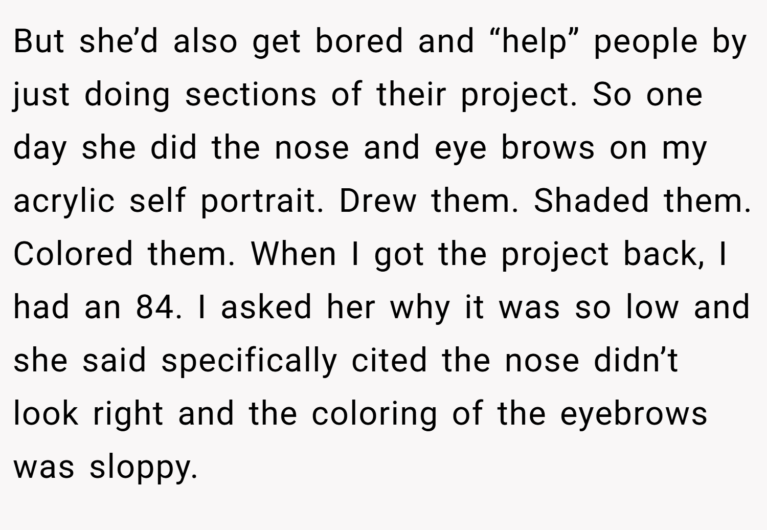 But she’d also get bored and “help” people by just doing sections of their project. So one day she did the nose and eye brows on my acrylic self portrait. Drew them. Shaded them. Colored them. When I got the project back, I had an 84. I asked her why it was so low and she said specifically cited the nose didn’t look right and the coloring of the eyebrows was sloppy.