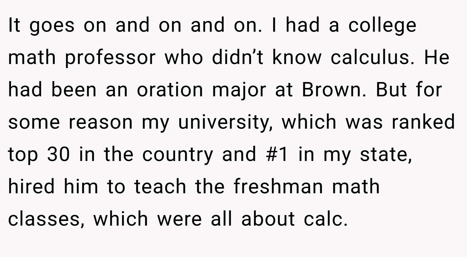 It goes on and on and on. I had a college math professor who didn’t know calculus. He had been an oration major at Brown. But for some reason my university, which was ranked top 30 in the country and #1 in my state, hired him to teach the freshman math classes, which were all about calc.