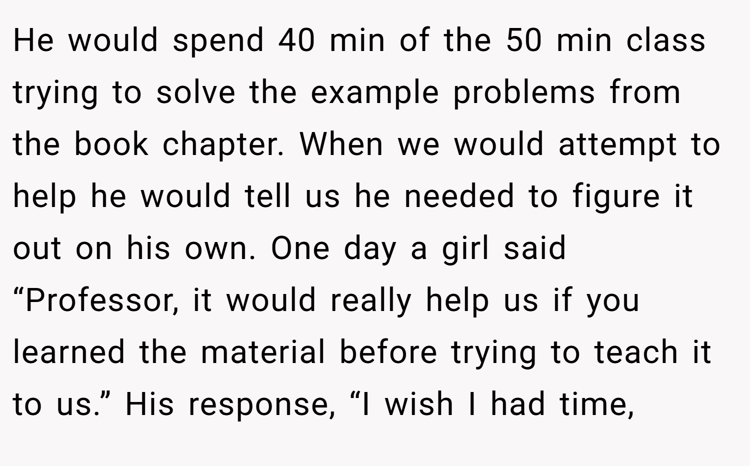 He would spend 40 min of the 50 min class trying to solve the example problems from the book chapter. When we would attempt to help he would tell us he needed to figure it out on his own. One day a girl said “Professor, it would really help us if you learned the material before trying to teach it to us.” His response, “I wish I had time,