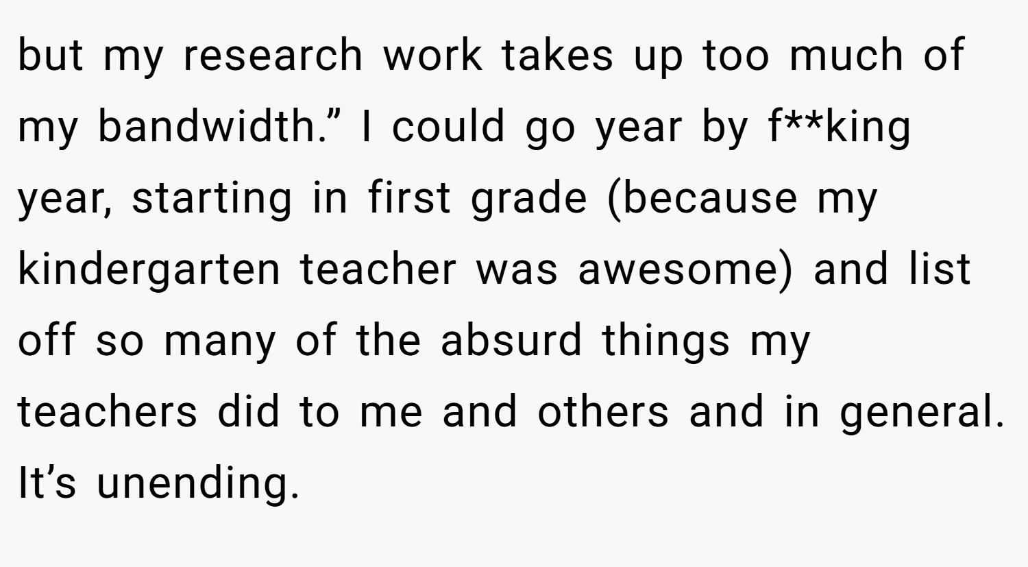 but my research work takes up too much of my bandwidth.” I could go year by f**king year, starting in first grade (because my kindergarten teacher was awesome) and list off so many of the absurd things my teachers did to me and others and in general. It’s unending.