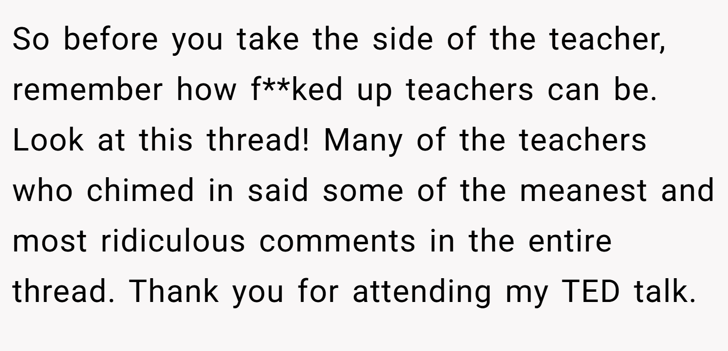 So before you take the side of the teacher, remember how f**ked up teachers can be. Look at this thread! Many of the teachers who chimed in said some of the meanest and most ridiculous comments in the entire thread. Thank you for attending my TED talk.