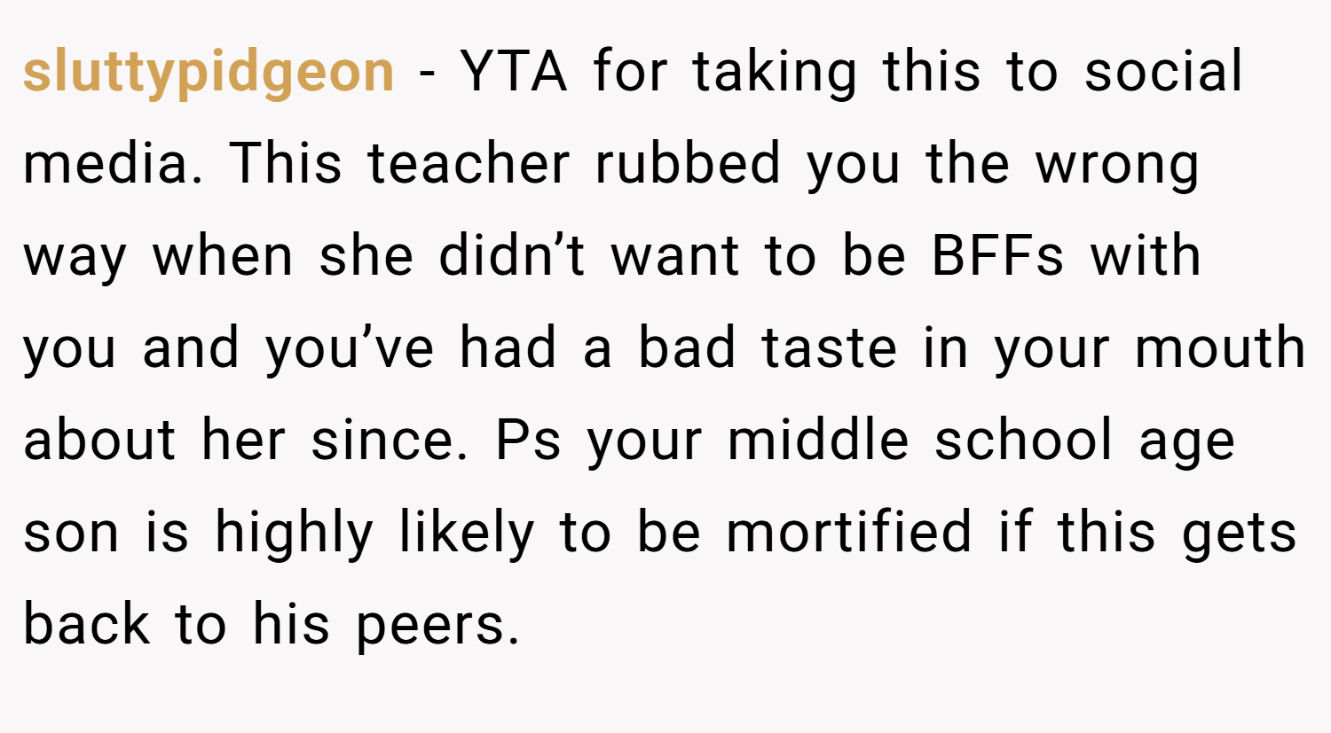 sluttypidgeon − YTA for taking this to social media. This teacher rubbed you the wrong way when she didn’t want to be BFFs with you and you’ve had a bad taste in your mouth about her since. Ps your middle school age son is highly likely to be mortified if this gets back to his peers.