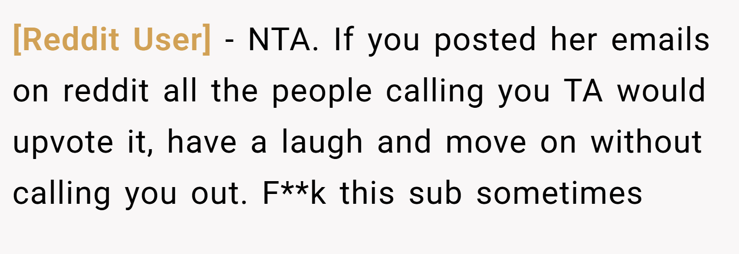 [Reddit User] − NTA. If you posted her emails on reddit all the people calling you TA would upvote it, have a laugh and move on without calling you out. F**k this sub sometimes