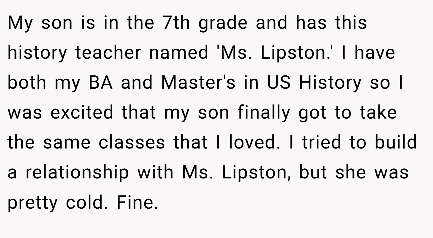 My son is in the 7th grade and has this history teacher named 'Ms. Lipston.' I have both my BA and Master's in US History so I was excited that my son finally got to take the same classes that I loved. I tried to build a relationship with Ms. Lipston, but she was pretty cold. Fine.