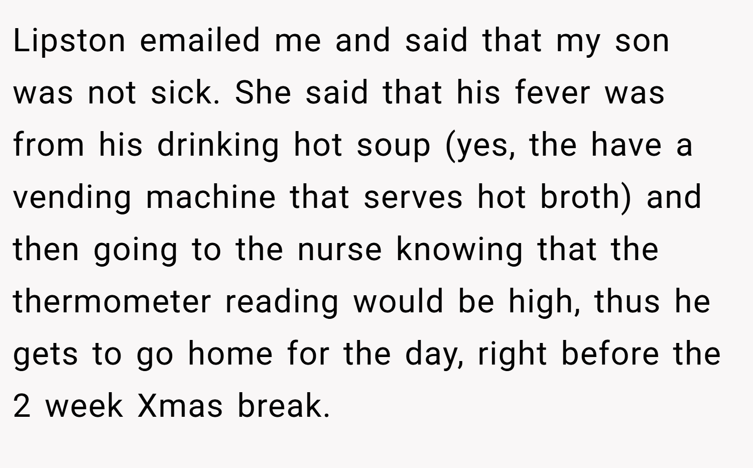 Lipston emailed me and said that my son was not sick. She said that his fever was from his drinking hot soup (yes, the have a vending machine that serves hot broth) and then going to the nurse knowing that the thermometer reading would be high, thus he gets to go home for the day, right before the 2 week Xmas break.