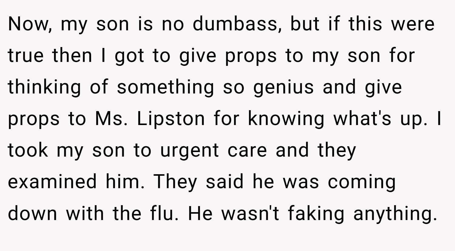 Now, my son is no dumbass, but if this were true then I got to give props to my son for thinking of something so genius and give props to Ms. Lipston for knowing what's up. I took my son to urgent care and they examined him. They said he was coming down with the flu. He wasn't faking anything.