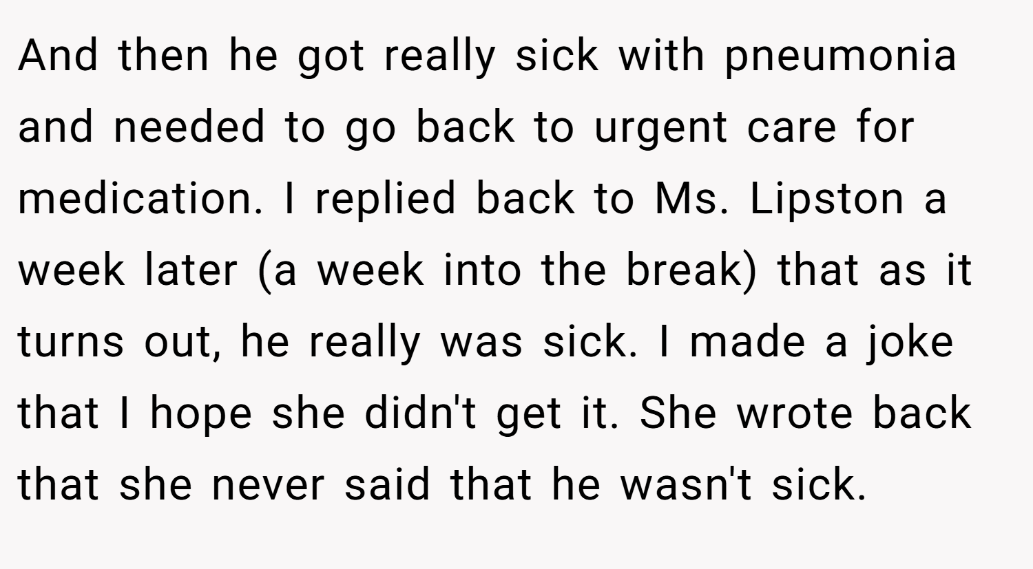And then he got really sick with pneumonia and needed to go back to urgent care for medication. I replied back to Ms. Lipston a week later (a week into the break) that as it turns out, he really was sick. I made a joke that I hope she didn't get it. She wrote back that she never said that he wasn't sick.