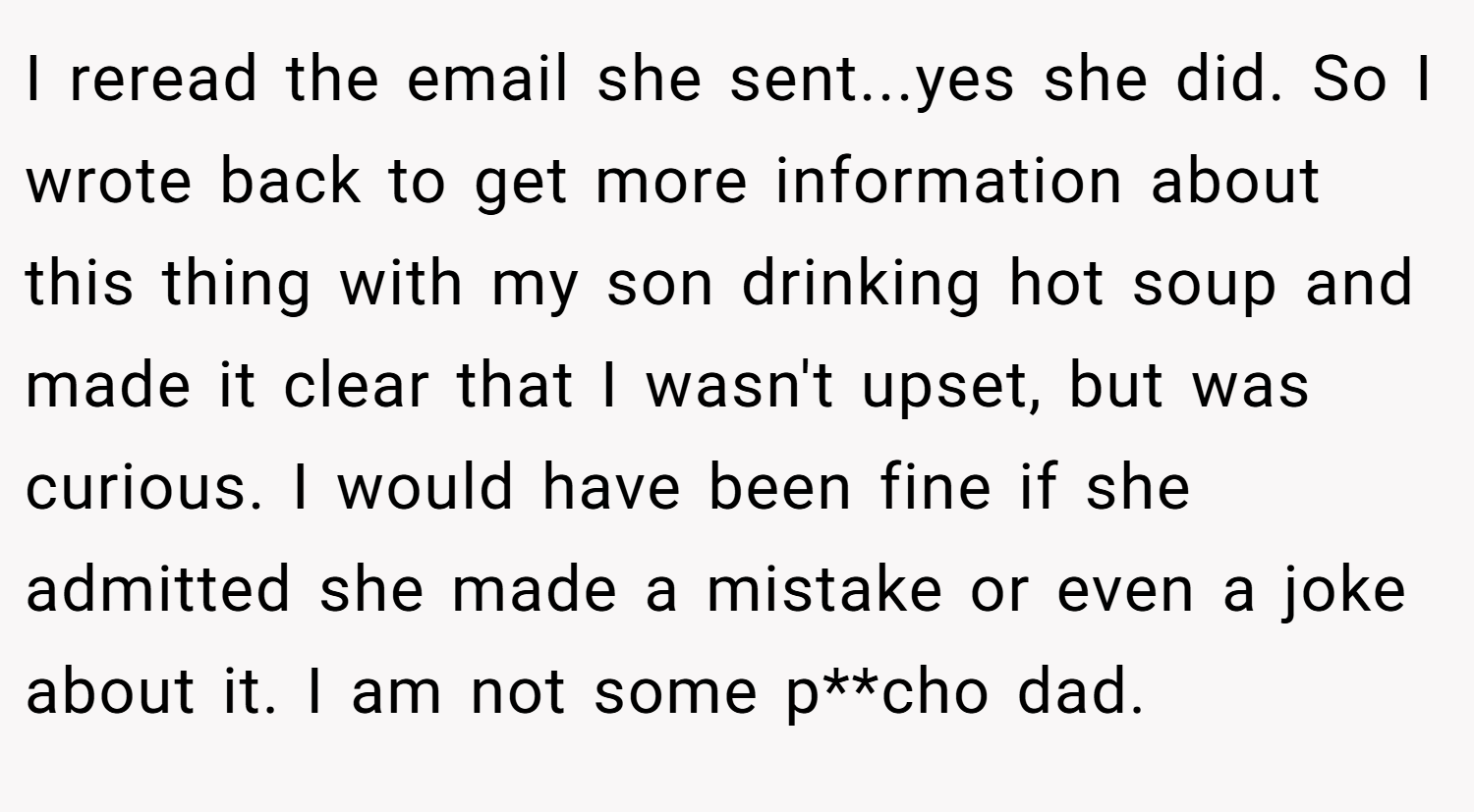 I reread the email she sent...yes she did. So I wrote back to get more information about this thing with my son drinking hot soup and made it clear that I wasn't upset, but was curious. I would have been fine if she admitted she made a mistake or even a joke about it. I am not some p**cho dad.