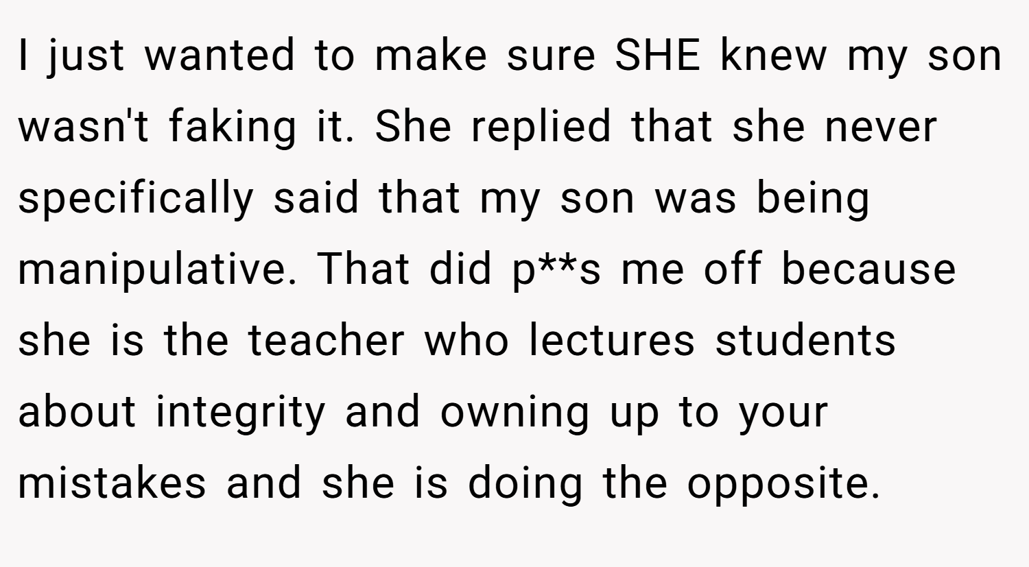 I just wanted to make sure SHE knew my son wasn't faking it. She replied that she never specifically said that my son was being manipulative. That did p**s me off because she is the teacher who lectures students about integrity and owning up to your mistakes and she is doing the opposite.