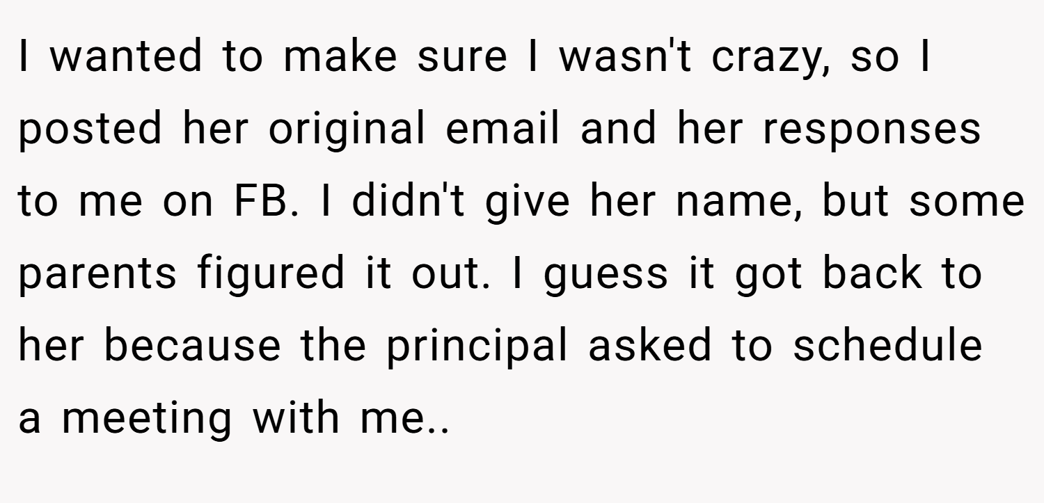 I wanted to make sure I wasn't crazy, so I posted her original email and her responses to me on FB. I didn't give her name, but some parents figured it out. I guess it got back to her because the principal asked to schedule a meeting with me.. ​