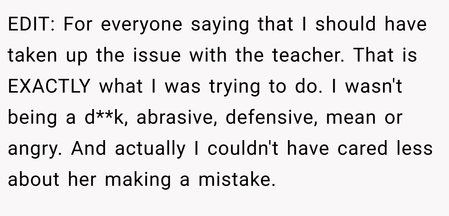 EDIT: For everyone saying that I should have taken up the issue with the teacher. That is EXACTLY what I was trying to do. I wasn't being a d**k, abrasive, defensive, mean or angry. And actually I couldn't have cared less about her making a mistake.
