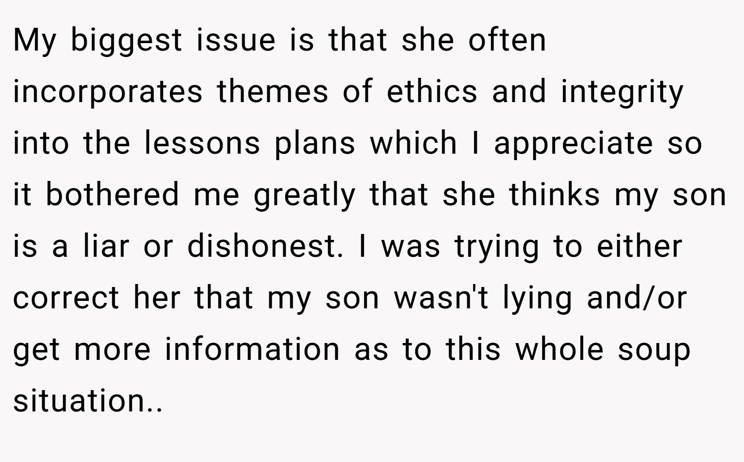 My biggest issue is that she often incorporates themes of ethics and integrity into the lessons plans which I appreciate so it bothered me greatly that she thinks my son is a liar or dishonest. I was trying to either correct her that my son wasn't lying and/or get more information as to this whole soup situation.. ​