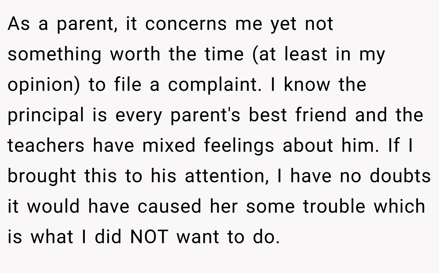 As a parent, it concerns me yet not something worth the time (at least in my opinion) to file a complaint. I know the principal is every parent's best friend and the teachers have mixed feelings about him. If I brought this to his attention, I have no doubts it would have caused her some trouble which is what I did NOT want to do.