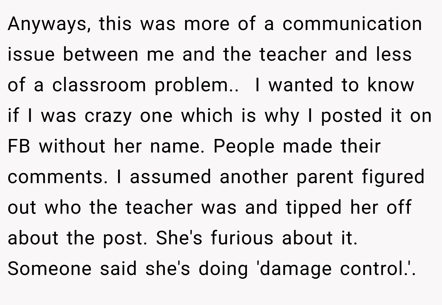 Anyways, this was more of a communication issue between me and the teacher and less of a classroom problem.. ​ I wanted to know if I was crazy one which is why I posted it on FB without her name. People made their comments. I assumed another parent figured out who the teacher was and tipped her off about the post. She's furious about it. Someone said she's doing 'damage control.'. ​