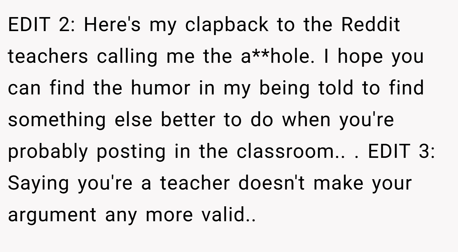 EDIT 2: Here's my clapback to the Reddit teachers calling me the a**hole. I hope you can find the humor in my being told to find something else better to do when you're probably posting in the classroom.. ​. EDIT 3: Saying you're a teacher doesn't make your argument any more valid.. ​