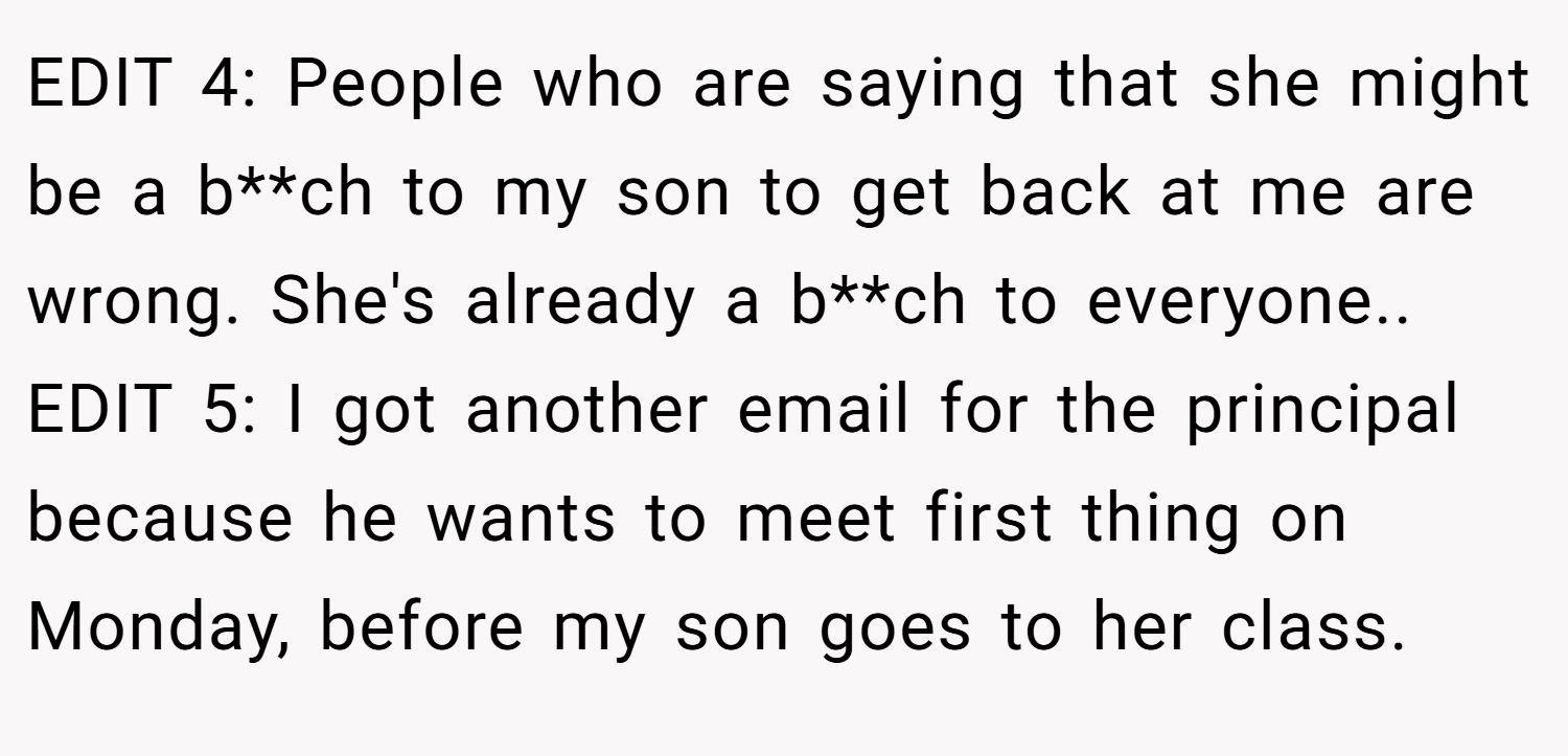 EDIT 4: People who are saying that she might be a b**ch to my son to get back at me are wrong. She's already a b**ch to everyone.. ​ EDIT 5: I got another email for the principal because he wants to meet first thing on Monday, before my son goes to her class.