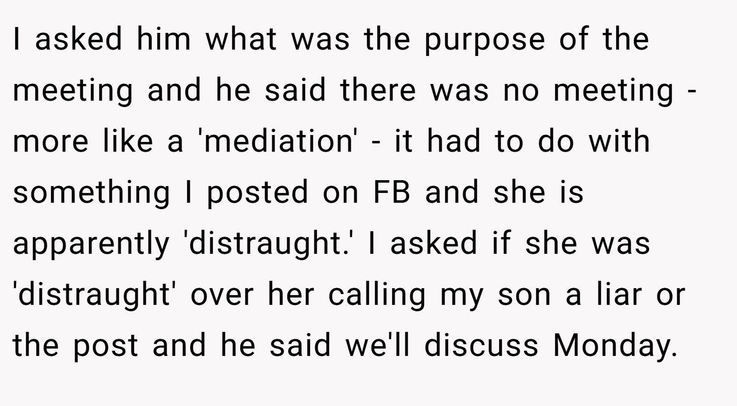 I asked him what was the purpose of the meeting and he said there was no meeting - more like a 'mediation' - it had to do with something I posted on FB and she is apparently 'distraught.' I asked if she was 'distraught' over her calling my son a liar or the post and he said we'll discuss Monday.