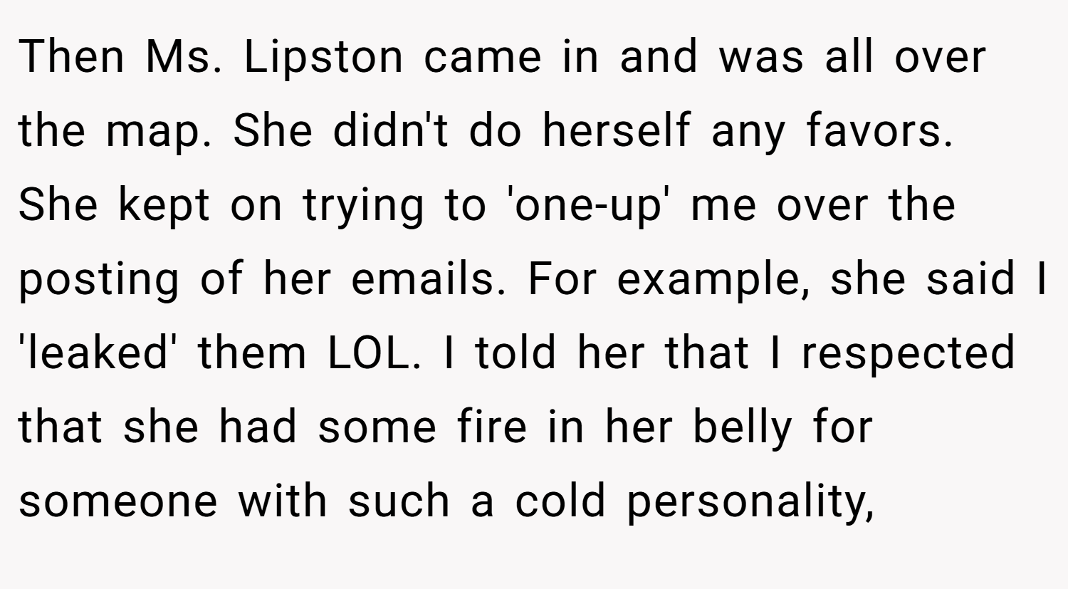 Then Ms. Lipston came in and was all over the map. She didn't do herself any favors. She kept on trying to 'one-up' me over the posting of her emails. For example, she said I 'leaked' them LOL. I told her that I respected that she had some fire in her belly for someone with such a cold personality,