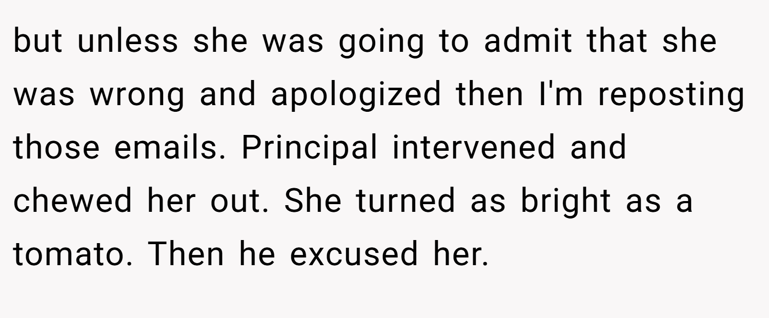 but unless she was going to admit that she was wrong and apologized then I'm reposting those emails. Principal intervened and chewed her out. She turned as bright as a tomato. Then he excused her.
