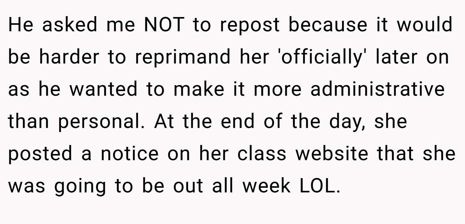He asked me NOT to repost because it would be harder to reprimand her 'officially' later on as he wanted to make it more administrative than personal. At the end of the day, she posted a notice on her class website that she was going to be out all week LOL.