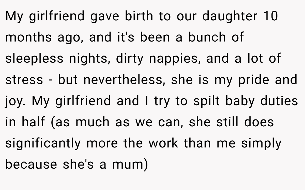 My girlfriend gave birth to our daughter 10 months ago, and it's been a bunch of sleepless nights, dirty nappies, and a lot of stress - but nevertheless, she is my pride and joy. My girlfriend and I try to spilt baby duties in half (as much as we can, she still does significantly more the work than me simply because she's a mum)