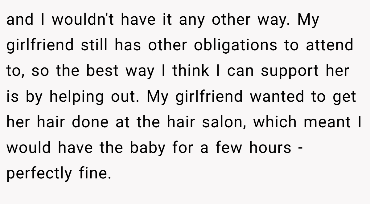 and I wouldn't have it any other way. My girlfriend still has other obligations to attend to, so the best way I think I can support her is by helping out. My girlfriend wanted to get her hair done at the hair salon, which meant I would have the baby for a few hours - perfectly fine.