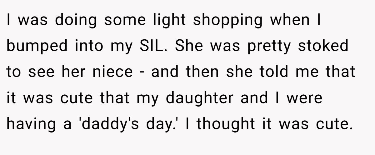 I was doing some light shopping when I bumped into my SIL. She was pretty stoked to see her niece - and then she told me that it was cute that my daughter and I were having a 'daddy's day.' I thought it was cute.