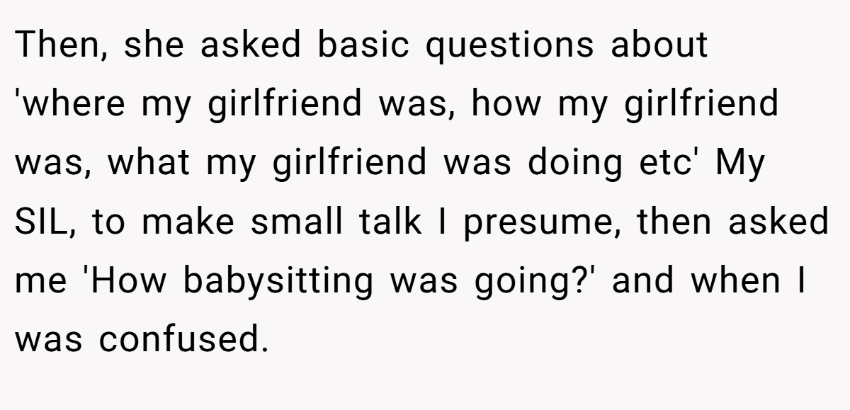 Then, she asked basic questions about 'where my girlfriend was, how my girlfriend was, what my girlfriend was doing etc' My SIL, to make small talk I presume, then asked me 'How babysitting was going?' and when I was confused.